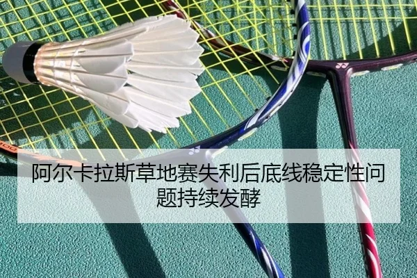阿尔卡拉斯草地赛失利后底线稳定性问题持续发酵