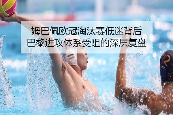 姆巴佩欧冠淘汰赛低迷背后 巴黎进攻体系受阻的深层复盘
