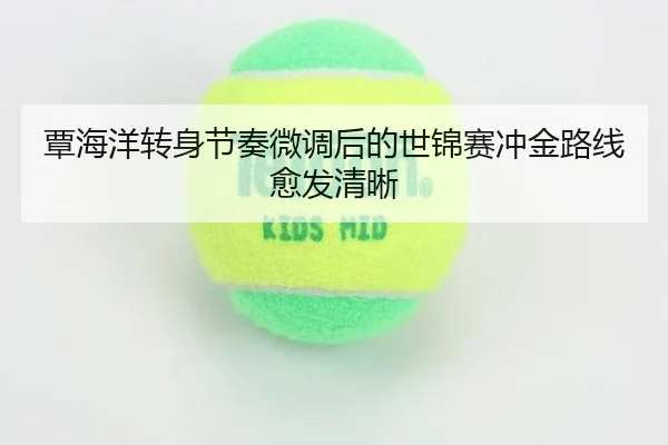 覃海洋转身节奏微调后的世锦赛冲金路线愈发清晰