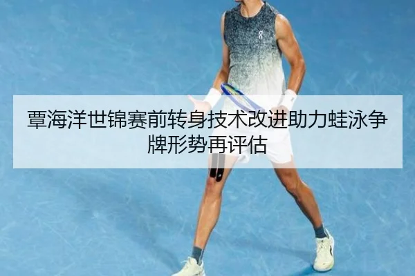 覃海洋世锦赛前转身技术改进助力蛙泳争牌形势再评估